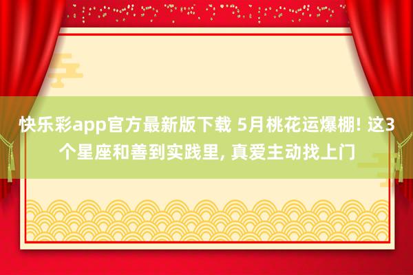快乐彩app官方最新版下载 5月桃花运爆棚! 这3个星座和善到实践里， 真爱主动找上门