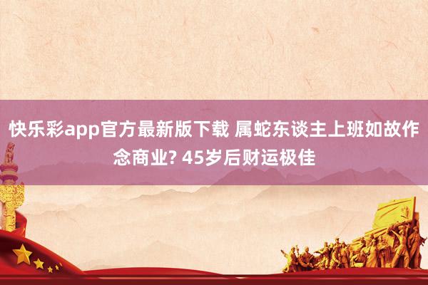 快乐彩app官方最新版下载 属蛇东谈主上班如故作念商业? 45岁后财运极佳