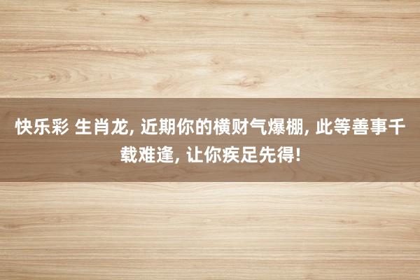 快乐彩 生肖龙， 近期你的横财气爆棚， 此等善事千载难逢， 让你疾足先得!