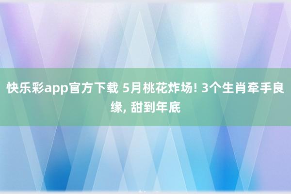 快乐彩app官方下载 5月桃花炸场! 3个生肖牵手良缘， 甜到年底