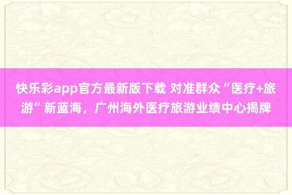快乐彩app官方最新版下载 对准群众“医疗+旅游”新蓝海，广州海外医疗旅游业绩中心揭牌