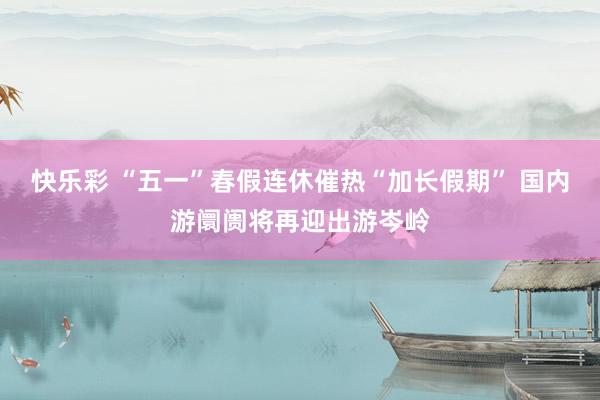 快乐彩 “五一”春假连休催热“加长假期” 国内游阛阓将再迎出游岑岭