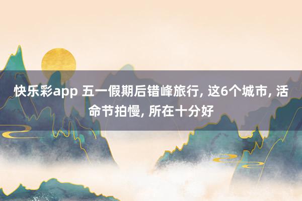 快乐彩app 五一假期后错峰旅行， 这6个城市， 活命节拍慢， 所在十分好