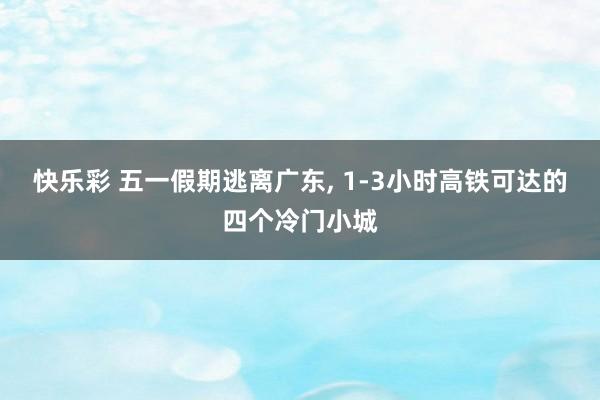 快乐彩 五一假期逃离广东， 1-3小时高铁可达的四个冷门小城