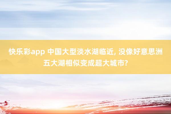 快乐彩app 中国大型淡水湖临近， 没像好意思洲五大湖相似变成超大城市?