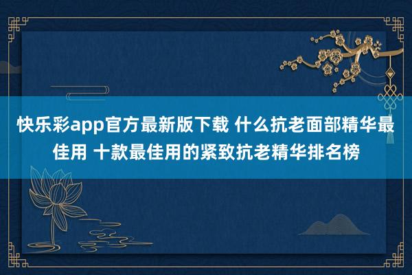 快乐彩app官方最新版下载 什么抗老面部精华最佳用 十款最佳用的紧致抗老精华排名榜