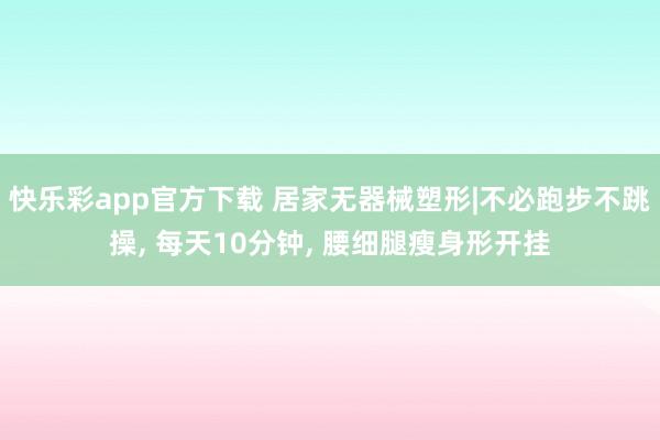 快乐彩app官方下载 居家无器械塑形|不必跑步不跳操， 每天10分钟， 腰细腿瘦身形开挂