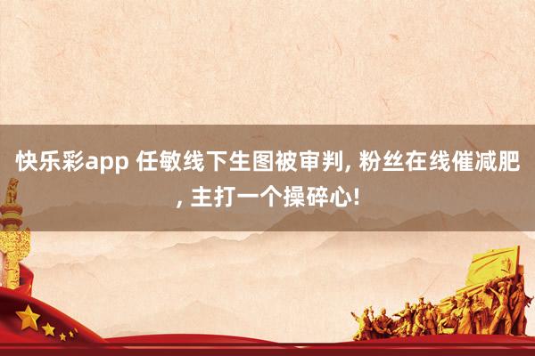 快乐彩app 任敏线下生图被审判， 粉丝在线催减肥， 主打一个操碎心!