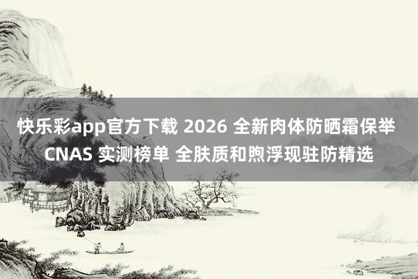 快乐彩app官方下载 2026 全新肉体防晒霜保举 CNAS 实测榜单 全肤质和煦浮现驻防精选