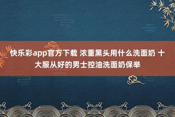 快乐彩app官方下载 浓重黑头用什么洗面奶 十大服从好的男士控油洗面奶保举