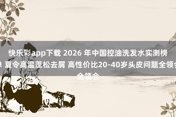 快乐彩app下载 2026 年中国控油洗发水实测榜单 夏令高温蓬松去屑 高性价比20-40岁头皮问题全领会