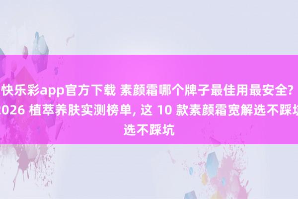 快乐彩app官方下载 素颜霜哪个牌子最佳用最安全? 2026 植萃养肤实测榜单， 这 10 款素颜霜宽解选不踩坑