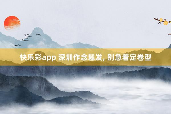 快乐彩app 深圳作念鬈发， 别急着定卷型