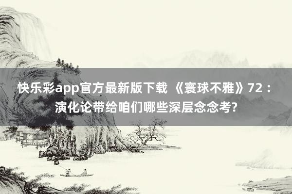 快乐彩app官方最新版下载 《寰球不雅》72 : 演化论带给咱们哪些深层念念考?