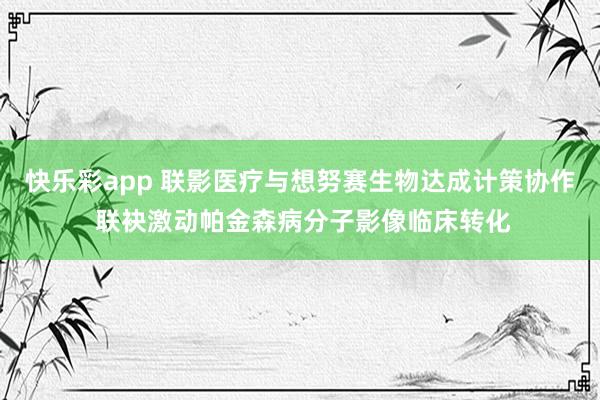 快乐彩app 联影医疗与想努赛生物达成计策协作 联袂激动帕金森病分子影像临床转化