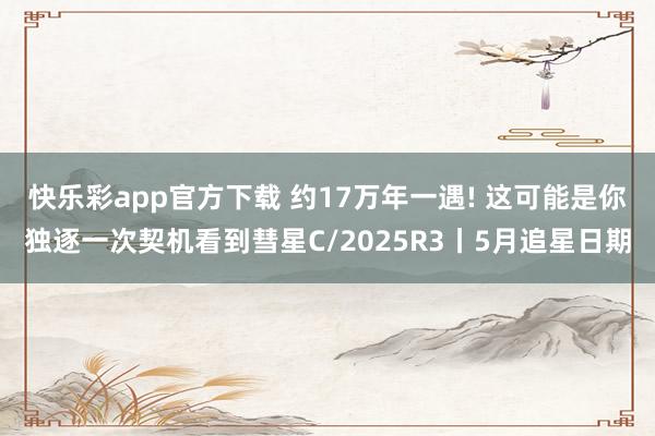 快乐彩app官方下载 约17万年一遇! 这可能是你独逐一次契机看到彗星C/2025R3丨5月追星日期