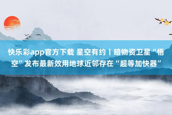 快乐彩app官方下载 星空有约丨暗物资卫星“悟空”发布最新效用地球近邻存在“超等加快器”