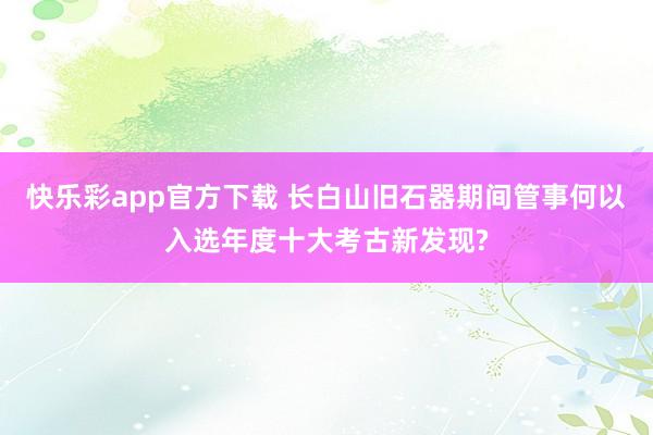 快乐彩app官方下载 长白山旧石器期间管事何以入选年度十大考古新发现?