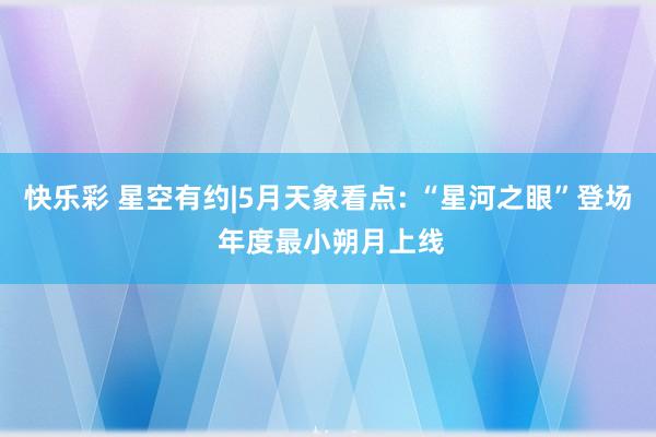 快乐彩 星空有约|5月天象看点: “星河之眼”登场 年度最小朔月上线