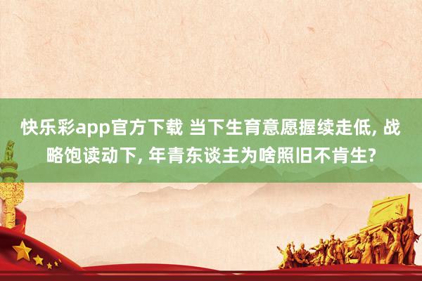 快乐彩app官方下载 当下生育意愿握续走低， 战略饱读动下， 年青东谈主为啥照旧不肯生?