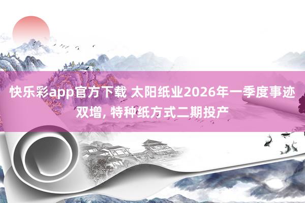 快乐彩app官方下载 太阳纸业2026年一季度事迹双增， 特种纸方式二期投产