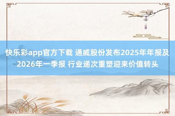 快乐彩app官方下载 通威股份发布2025年年报及2026年一季报 行业递次重塑迎来价值转头