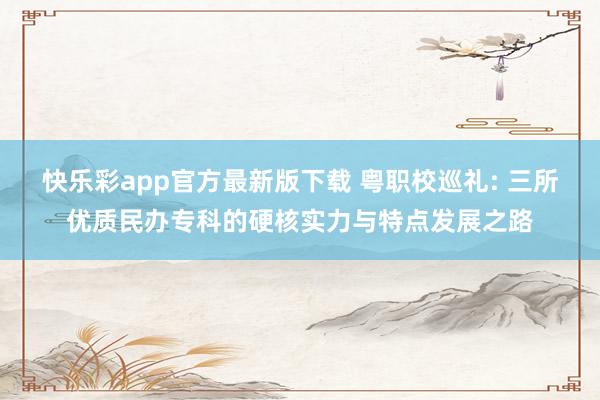 快乐彩app官方最新版下载 粤职校巡礼: 三所优质民办专科的硬核实力与特点发展之路