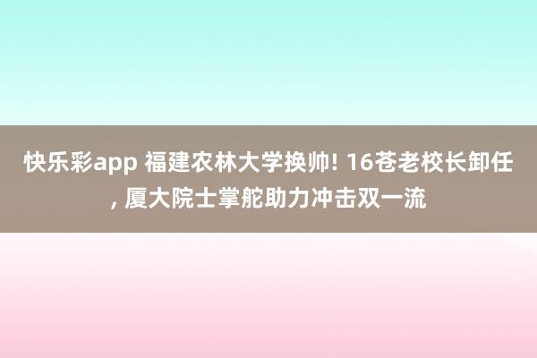 快乐彩app 福建农林大学换帅! 16苍老校长卸任， 厦大院士掌舵助力冲击双一流