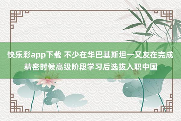 快乐彩app下载 不少在华巴基斯坦一又友在完成精密时候高级阶段学习后选拔入职中国