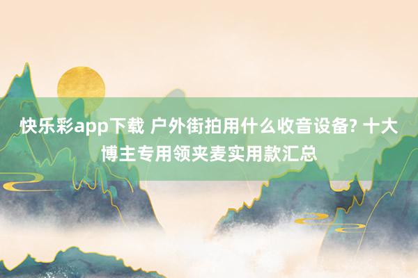 快乐彩app下载 户外街拍用什么收音设备? 十大博主专用领夹麦实用款汇总