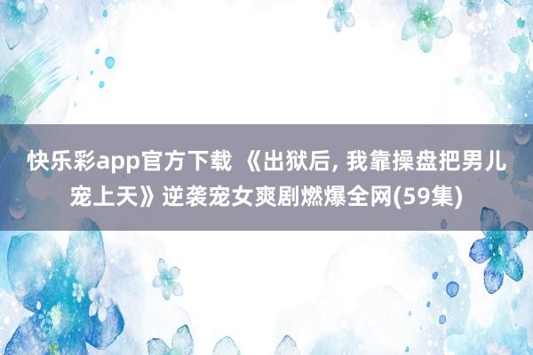 快乐彩app官方下载 《出狱后， 我靠操盘把男儿宠上天》逆袭宠女爽剧燃爆全网(59集)