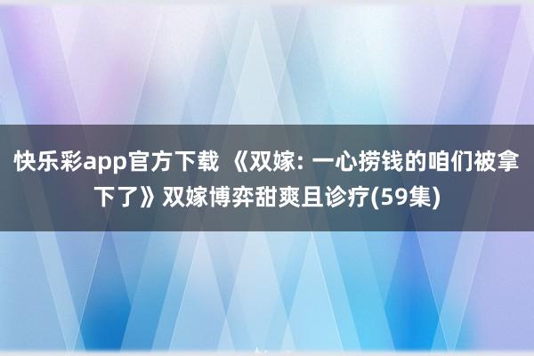 快乐彩app官方下载 《双嫁: 一心捞钱的咱们被拿下了》双嫁博弈甜爽且诊疗(59集)