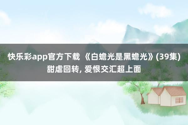 快乐彩app官方下载 《白蟾光是黑蟾光》(39集)甜虐回转， 爱恨交汇超上面