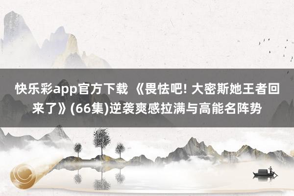 快乐彩app官方下载 《畏怯吧! 大密斯她王者回来了》(66集)逆袭爽感拉满与高能名阵势