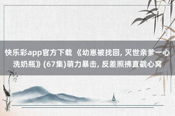 快乐彩app官方下载 《幼崽被找回， 灭世亲爹一心洗奶瓶》(67集)萌力暴击， 反差照拂直戳心窝