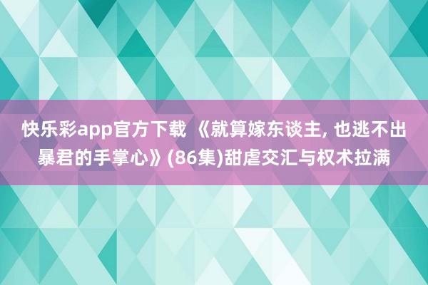 快乐彩app官方下载 《就算嫁东谈主， 也逃不出暴君的手掌心》(86集)甜虐交汇与权术拉满