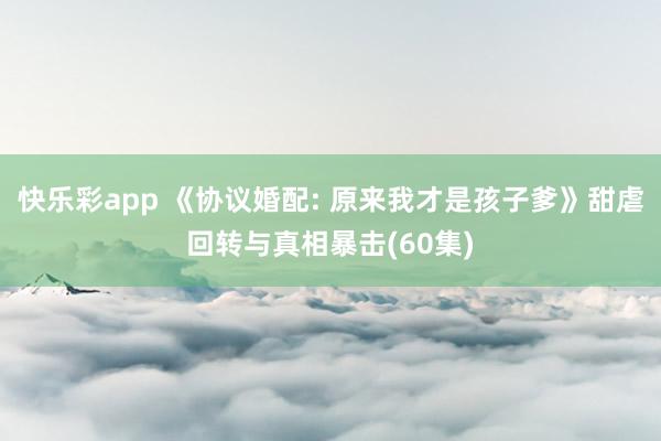 快乐彩app 《协议婚配: 原来我才是孩子爹》甜虐回转与真相暴击(60集)