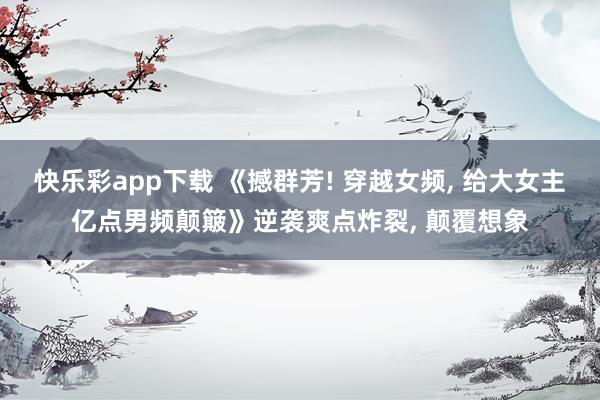 快乐彩app下载 《撼群芳! 穿越女频， 给大女主亿点男频颠簸》逆袭爽点炸裂， 颠覆想象