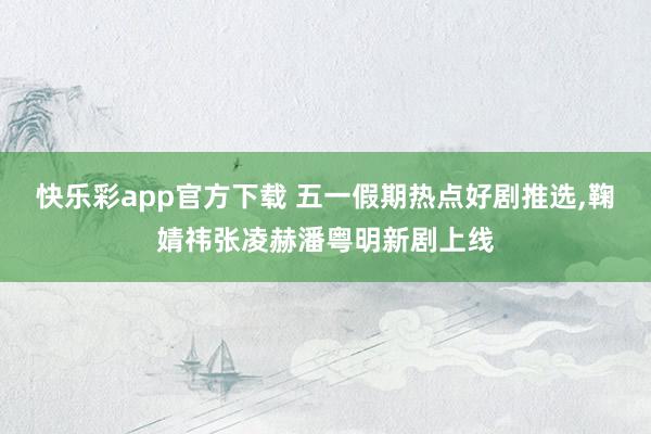 快乐彩app官方下载 五一假期热点好剧推选，鞠婧祎张凌赫潘粤明新剧上线