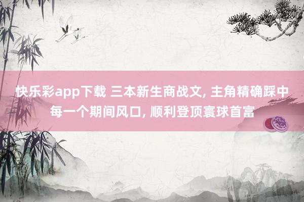 快乐彩app下载 三本新生商战文， 主角精确踩中每一个期间风口， 顺利登顶寰球首富