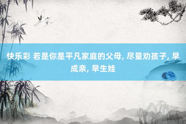 快乐彩 若是你是平凡家庭的父母， 尽量劝孩子， 早成亲， 早生娃