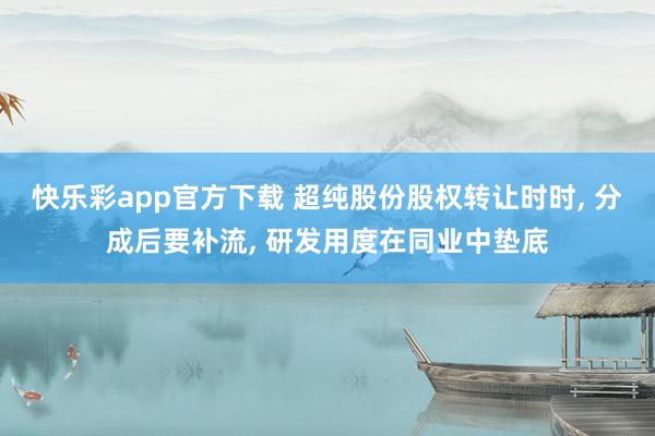 快乐彩app官方下载 超纯股份股权转让时时， 分成后要补流， 研发用度在同业中垫底