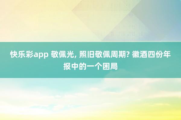 快乐彩app 敬佩光， 照旧敬佩周期? 徽酒四份年报中的一个困局