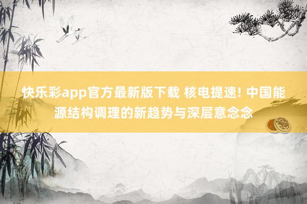 快乐彩app官方最新版下载 核电提速! 中国能源结构调理的新趋势与深层意念念