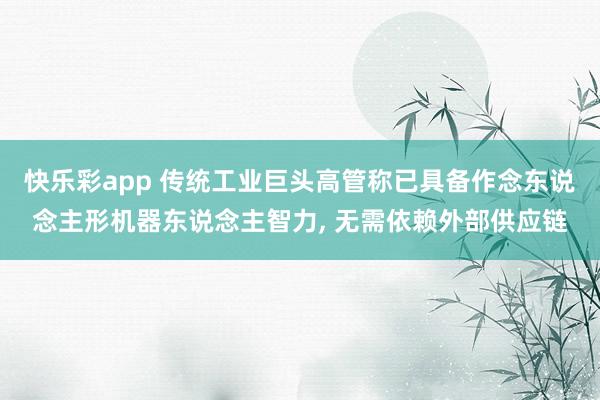 快乐彩app 传统工业巨头高管称已具备作念东说念主形机器东说念主智力， 无需依赖外部供应链