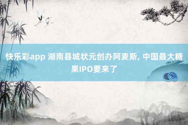 快乐彩app 湖南县城状元创办阿麦斯， 中国最大糖果IPO要来了