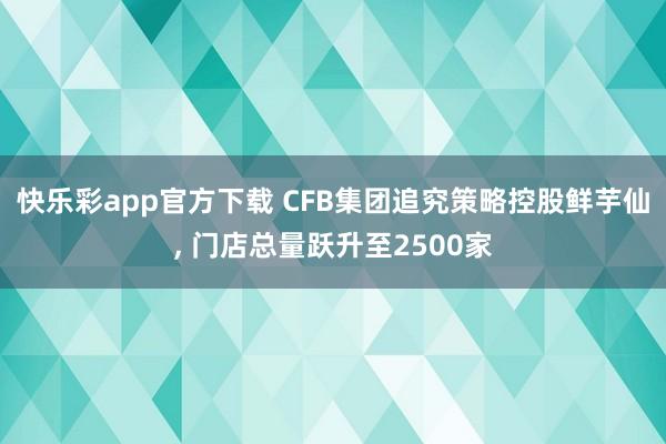 快乐彩app官方下载 CFB集团追究策略控股鲜芋仙， 门店总量跃升至2500家