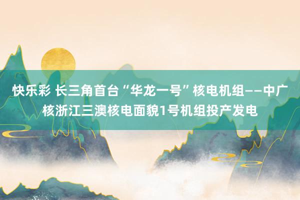 快乐彩 长三角首台“华龙一号”核电机组——中广核浙江三澳核电面貌1号机组投产发电