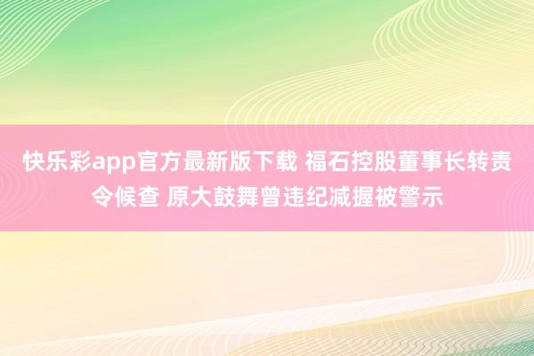 快乐彩app官方最新版下载 福石控股董事长转责令候查 原大鼓舞曾违纪减握被警示