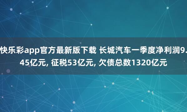 快乐彩app官方最新版下载 长城汽车一季度净利润9.45亿元， 征税53亿元， 欠债总数1320亿元
